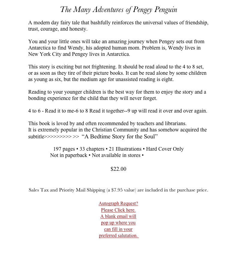 The Many Adventures of Pengey Penguin

A modern day fairy tale that bashfully reinforces the universal values of friendship, trust, courage, and honesty.

You and your little ones will take an amazing journey when Pengey sets out from Antarctica to find Wendy, his adopted human mom. Problem is, Wendy lives in New York City and Pengey lives in Antarctica.

This story is exciting but not frightening. It should be read aloud to the 4 to 8 set, or as soon as they tire of their picture books. It can be read alone by some children as young as six, but the medium age for unassisted reading is eight. 

Reading to your younger children is the best way for them to enjoy the story and a bonding experience for the child that they will never forget.

4 to 6 - Read it to me-6 to 8 Read it together--9 up will read it over and over again.
 
This book is loved by and often recommended by teachers and librarians. 
It is extremely popular in the Christian Community and has somehow acquired the subtitle>>>>>>>>> >>  “A Bedtime Story for the Soul”

197 pages • 33 chapters • 21 Illustrations • Hard Cover Only 
Not in paperback • Not available in stores • E-Book Click Here

$22.00 


Sales Tax and Priority Mail Shipping (a $7.95 value) are included in the purchase price.

￼




