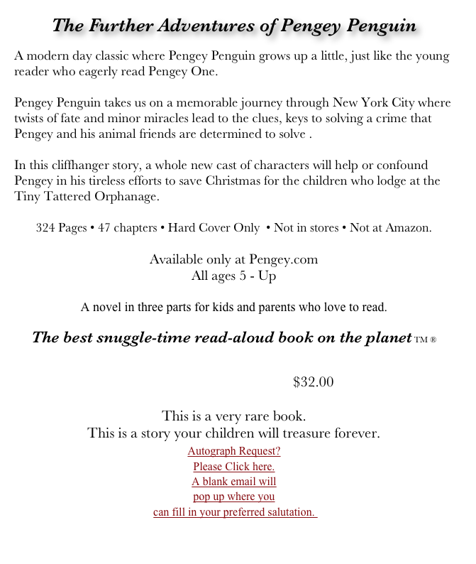 The Further Adventures of Pengey Penguin

A modern day classic where Pengey Penguin grows up a little, just like the young reader who eagerly read Pengey One. 

Pengey Penguin takes us on a memorable journey through New York City where twists of fate and minor miracles lead to the clues, keys to solving a crime that Pengey and his animal friends are determined to solve . 

In this cliffhanger story, a whole new cast of characters will help or confound Pengey in his tireless efforts to save Christmas for the children who lodge at the Tiny Tattered Orphanage.

324 Pages • 47 chapters • Hard Cover Only  • Not in stores • Not at Amazon. 

Available only at Pengey.com 
All ages 5 - Up

A novel in three parts for kids and parents who love to read.

The best snuggle-time read-aloud book on the planet TM ®


                                                        $32.00 
 
This is a very rare book.
This is a story your children will treasure forever. 
￼                                                                                                 